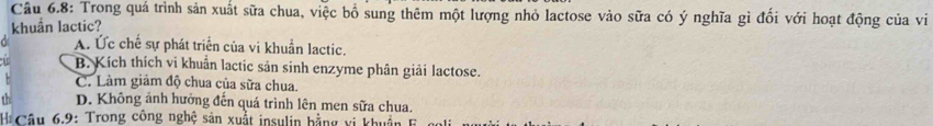 Câu 6.8: Trong quá trình sản xuất sữa chua, việc bổ sung thêm một lượng nhỏ lactose vào sữa có ý nghĩa gì đổi với hoạt động của vi
khuẩn lactic?
A. Ức chế sự phát triển của vi khuẩn lactic.
B. Kích thích vi khuẩn lactic sản sinh enzyme phân giải lactose.
C. Làm giảm độ chua của sữa chua.
D. Không ảnh hưởng đến quá trình lên men sữa chua.
Câu 6.9: Trong công nghệ sản xuất insulin bằng vi khuẩn