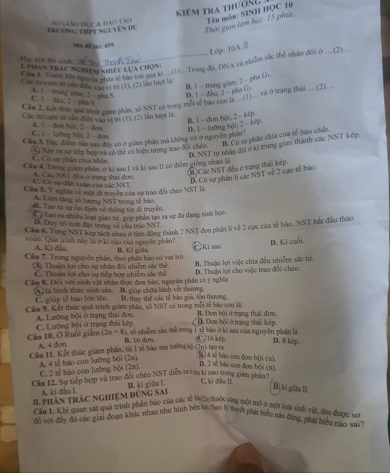 kiêm tra thường
Tên môn: SINH HỌC 10
Thời gian làm bài: 15 phú,
Số giáo đục & đao tao
Trường thPt nguyên du
Mã đễ thi: 459
Lớp: 10A.9.
Họ, tên thí sinh:
Câu 1. Trước khi nguyên phân tế bào trai qua kì ...(1)... Trong đó, DNA và nhiễm sắc thể nhân đôi ở .(2)...
1 phân trác nghiệm nhiều Lựa chọn:
B. 1 - trung gian; 2 - pha Gı.
Các từ cụm từ cần diễn vào vị trí (1), (2) lần lượt là:
A. 1 - trung gian; 2 — pha S.
D. 1 - đầu; 2 - pha G+.
Cầu 2. Kết thúc quá trình giám phân, số NST có trong mỗi tế bảo con là ...(1)... và ở trạng thái .(2)...
C. 1 - đầu; 2 - pha S.
Các từ/cụm từ cần điễn vào vị trí (1), (2) lần lượt là:
B. 1 - đơn bội; 2 - kép.
A. 1 - đơn bội; 2 - đơn. D. 1 - lưỡng bội; 2 - kép.
C. 1 - lưỡng bội; 2 - đơn.
Cầu 3. Đặc điểm nào sau đây có ở giám phân mà không có ở nguyên phân?
A Xây ra sự tiếp hợp và có thể có hiện tượng trao đổi chéo. B. Có sự phân chia của tế bào chất.
D. NST tự nhân đôi ở kì trung gian thành các NST kép.
C. Có sự phân chia nhân.
Cân 4. Trong giám phân, ở kỉ sau I và kì sau II có điểm giống nhau là
(B)Các NST đều ở trạng thái kép.
A. Các NST đều ở trạng thái đơn.
C. Có sự dân xoắn của các NST.
D. Có sự phân li các NST về 2 cực tế bào.
Cầu 5. Ý nghĩa về mặt di truyền của sự trao đổi chéo NST là
A. Làm tăng số lượng NST trong tế bào.
B. Tạo ra sự ôn định về thông tin di truyền.
C Tạo ra nhiều loại giao tử, góp phần tạo ra sự đa dạng sinh học.
D. Duy trì tính đặc trưng về cấu trúc NST.
Cầu 6. Từng NST kép tách nhau ở tâm động thành 2 NST đơn phân li về 2 cực của tế bào. NST bắt đầu tháo
xoan. Qua trình này là ở kì nào của nguyên phân? D. Kì cuối.
A. Kì đầu. B. Kì giữa.
C. Kì sau.
Câu 7. Trong nguyên phân, thoi phần bào có vai trò
A Thuận lợi cho sự nhân đôi nhiễm sắc thể.  B. Thuận lợi việc chia đều nhiễm sắc tử.
C. Thuận lợi cho sự tiếp hợp nhiễm sắc thể D. Thuận lợi cho việc trao đổi chéo.
Câu 8. Đối với sinh vật nhân thực đơn bào, nguyện phân có ý nghĩa
Ay là hình thức sinh sản, B. giúp chữa lành vết thương.
C. giúp tế bào lớn lên. D. thay thế các tế bào già, tồn thương.
Câu 9. Kết thúc quá trình giảm phân, số NST có trong mỗi tế bào con là:
A. Lưỡng bội ở trạng thái đơn.
B. Đơn bội ở trạng thái đơn.
C. Lưỡng bội ở trạng thái kép.
D. Đơn bội ở trạng thái kép.
Câu 10. Ở Ruồi giấm (2n=8) 0, số nhiễm sắc thể trong 1 tế bào ở kì sau của nguyên phân là
C. 16 kép.
A. 4 đơn.
B. 16 đơn. D. 8 kép.
Câu 11. Kết thúc giảm phân, từ 1 tế bào mẹ lưỡng bội (2n) tạo ra
A. 4 tế bào con lưỡng bội (2n).
(B) 4 tế bào con đơn bội (n).
C. 2 tế bào con lưỡng bội (2n).
D. 2 tế bào con đơn bội (n).
Câu 12. Sự tiếp hợp và trao đổi chéo NST diễn ra ở cu kì nào trong giảm phân?
A. kì đầu I. B. kì giữa I.
C. kì đầu II.
II. PHÀN TRÁC NGHIỆM ĐÚNG SAI
D. kỉ giữa II.
Câu 1. Khi quan sát quá trình phân bảo của các tế bà (2n) thuộc cùng một mô ở một loài sinh vật, thu được sơ
đồ với đầy đủ các giai đoạn khác nhau như hình bên ởơ Theo lý thuyết phát biểu nào đúng, phát biểu nào sai?