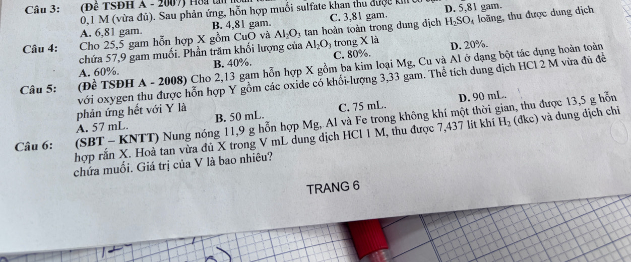 (Đê TSĐH A - 2007) Hoa tân h
0,1 M (vừa đủ). Sau phản ứng, hỗn hợp muối sulfate khan thu được kII (
A. 6,81 gam. B. 4,81 gam. C. 3,81 gam. D. 5,81 gam.
Câu 4: Cho 25,5 gam hỗn hợp X gồm CuO và Al_2O_3 tan hoàn toàn trong dung dịch H_2SO_4 loãng, thu được dung dịch
chứa 57, 9 gam muối. Phần trăm khối lượng của Al_2O_3 trong X là
D. 20%.
A. 60%. B. 40%. C. 80%.
Câu 5: (Đề TSĐH A - 2008) Cho 2, 13 gam hỗn hợp X gồm ba kim loại Mg, Cu và Al ở dạng bột tác dụng hoàn toàn
với oxygen thu được hỗn hợp Y gồm các oxide có khối-lượng 3, 33 gam. Thể tích dung dịch HCl 2 M vừa đủ đề
D. 90 mL.
phản ứng hết với Y là
A. 57 mL. B. 50 mL. C. 75 mL.
, thu được 13,5 g hỗn
Câu 6: (SBT - KNTT) Nung nóng 11, 9 g hỗn hợp Mg, Al và Fe trong không khí một thời ;
hợp rắn X. Hoà tan vừa đủ X trong V mL dung dịch HCl 1 M, thu được 7,437 lít khí H_2 (đkc) và dung dịch chi
chứa muối. Giá trị của V là bao nhiêu?
TRANG 6