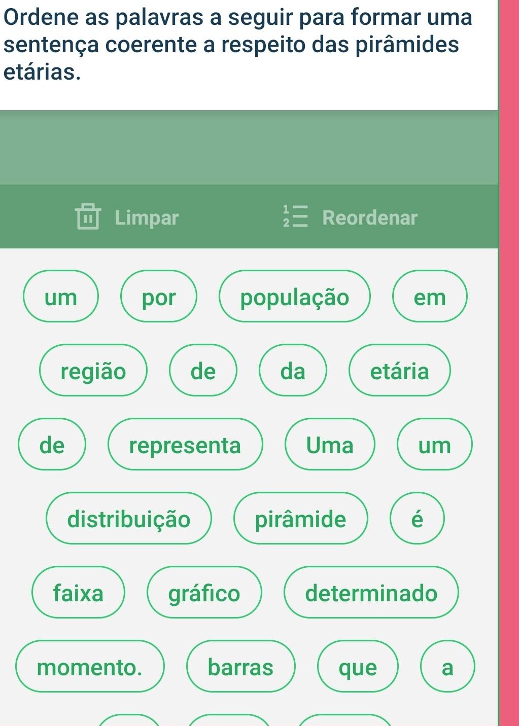 Ordene as palavras a seguir para formar uma 
sentença coerente a respeito das pirâmides 
etárias. 
Limpar beginarrayr 1= 2=endarray Reordenar 
um por população em 
região de da etária 
de representa Uma um 
distribuição pirâmide é 
faixa gráfico determinado 
momento. barras que a