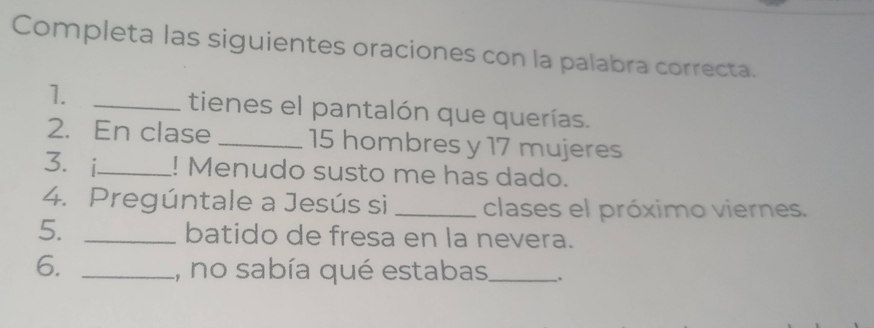 Completa las siguientes oraciones con la palabra correcta. 
1._ 
tienes el pantalón que querías. 
2. En clase _ 15 hombres y 17 mujeres 
3. i_ ! Menudo susto me has dado. 
4. Pregúntale a Jesús si_ 
clases el próximo viernes. 
5. _batido de fresa en la nevera. 
6._ 
1, no sabía qué estabas_ 
.