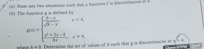 7 (a) State any two situations such that a function f is discontinuous at k.
(b) The function g is defined by
g(x)=beginarrayl  (6-x)/sqrt(8-x) ,x<4, frac x^(2+2x-8)hx,x≥slant 4,endarray.
where h!= 0. Determine the set of values of h such that g is discontinuous at x=4. 
Clone STPM 2017