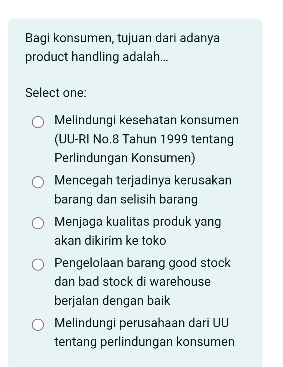 Bagi konsumen, tujuan dari adanya
product handling adalah...
Select one:
Melindungi kesehatan konsumen
(UU-RI No. 8 Tahun 1999 tentang
Perlindungan Konsumen)
Mencegah terjadinya kerusakan
barang dan selisih barang
Menjaga kualitas produk yang
akan dikirim ke toko
Pengelolaan barang good stock
dan bad stock di warehouse
berjalan dengan baik
Melindungi perusahaan dari UU
tentang perlindungan konsumen