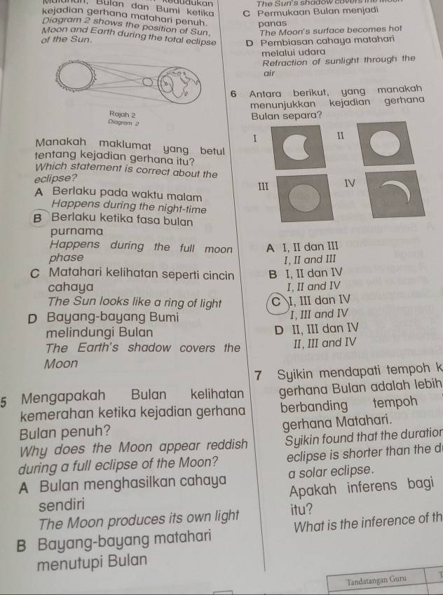 The Sun's shadow covers 
Mulanan, Bulan dan Bumi ketika C Permukaan Bulan menjadi
kejadian gerhana matahari penuh. panas
Diagram 2 shows the position of Sun.
of the Sun. The Moon's surface becomes hot
Moon and Earth during the total eclipse D Pembiasan cahaya matahari
melalui udara
Refraction of sunlight through the
air
6 Antara berikut， yang manakah
menunjukkan kejadian gerhan
Bulan separa?
Diagram 2
I
Manakah maklumat yang betul 
1
tentang kejadian gerhana itu?
Which statement is correct about the
eclipse?
III
IV
A Berlaku pada waktu malam
Happens during the night-time
B Berlaku ketika fasa bulan
purnama
Happens during the full moon
phase A I, II dan III
I, II and III
C Matahari kelihatan seperti cincin B I, II dan IV
cahaya I, II and IV
The Sun looks like a ring of light C I, III dan IV
D Bayang-bayang Bumi I, III and IV
melindungi Bulan D II, III dan IV
The Earth's shadow covers the II, III and IV
Moon
7 Syikin mendapati tempoh k
5 Mengapakah Bulan kelihatan gerhana Bulan adalah lebih
kemerahan ketika kejadian gerhana berbanding tempoh
Bulan penuh? gerhana Matahari.
Why does the Moon appear reddish Syikin found that the duratior
during a full eclipse of the Moon? eclipse is shorter than the d
A Bulan menghasilkan cahaya a solar eclipse.
sendiri Apakah inferens bagi
The Moon produces its own light itu?
B Bayang-bayang matahari What is the inference of th
menutupi Bulan
Tandatangan Guru