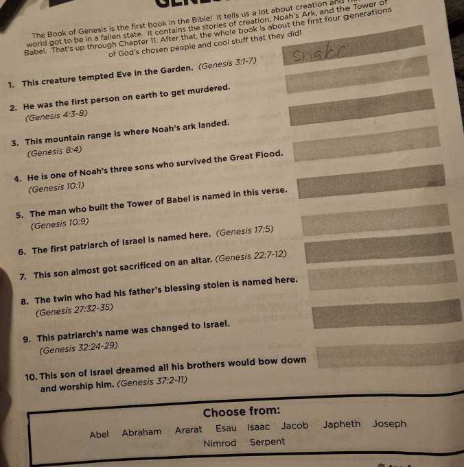 The Book of Genesis is the first book in the Bible! It tells us a lot about creation and 
world got to be in a fallen state. It contains the stories of creation, Noah's Ark, and the Tower of 
Babel. That's up through Chapter 11. After that, the whole book is about the first four generations 
of God's chosen people and cool stuff that they did! 
1. This creature tempted Eve in the Garden. (Genesis 3:1-7)
2. He was the first person on earth to get murdered. 
(Genesis 4:3· 8)
3. This mountain range is where Noah's ark landed. 
(Genesis 8:4)
4. He is one of Noah's three sons who survived the Great Flood. 
(Genesis 10:1)
5. The man who built the Tower of Babel is named in this verse. 
(Genesis 10:9)
6. The first patriarch of Israel is named here. (Genesis 17:5)
7. This son almost got sacrificed on an altar. (Genesis 22:7-12)
8. The twin who had his father's blessing stolen is named here. 
(Genesis 27:32-35)
9. This patriarch's name was changed to Israel. 
(Genesis 32:24 9) 
10. This son of Israel dreamed all his brothers would bow down 
and worship him. (Genesis 37:2-11)
Choose from: 
Abel Abraham Ararat Esau Isaac Jacob Japheth Joseph 
Nimrod Serpent