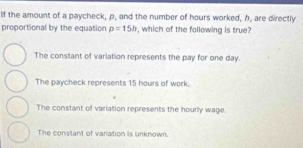 If the amount of a paycheck, p, and the number of hours worked, h, are directly
proportional by the equation p=15h , which of the following is true?
The constant of variation represents the pay for one day.
The paycheck represents 15 hours of work.
The constant of variation represents the hourly wage.
The constant of variation is unknown.