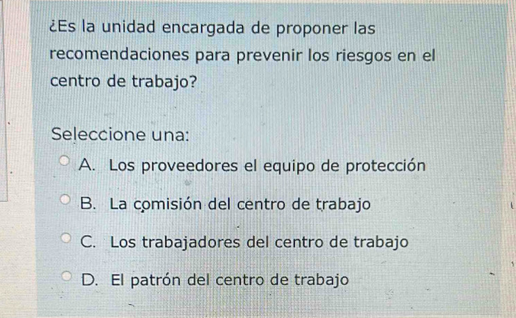 ¿Es la unidad encargada de proponer las
recomendaciones para prevenir los riesgos en el
centro de trabajo?
Seleccione una:
A. Los proveedores el equipo de protección
B. La comisión del centro de trabajo
C. Los trabajadores del centro de trabajo
D. El patrón del centro de trabajo