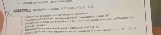 Montrer que les points , f1 et G sont alignes. 
EXERCICE 9 On considère les points A(2;1), B(1;-2), C(-1;2). 
! Montrer que le triangle ABC est rectangle et isocèle en A 
2. Déterminer une équation cartésienne du cercle C circonscrit au triangle ABC. 
3 Montrer que la droite (T) d'équation x+2y+5=0 est tangente au cercle C, et déterminer leur 
point de contact E. 
Déterminer les coordonnées du point F intersection de (T) et (BC) 
s Montrer que la deuxième tangente au cercle C passant par F a pour équation 11x-2y-25=0