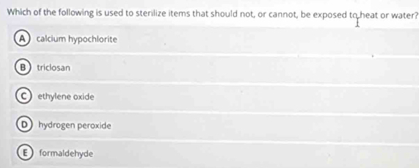 Which of the following is used to sterilize items that should not, or cannot, be exposed to heat or water?
A calcium hypochlorite
Btriclosan
C ethylene oxide
D hydrogen peroxide
E formaldehyde