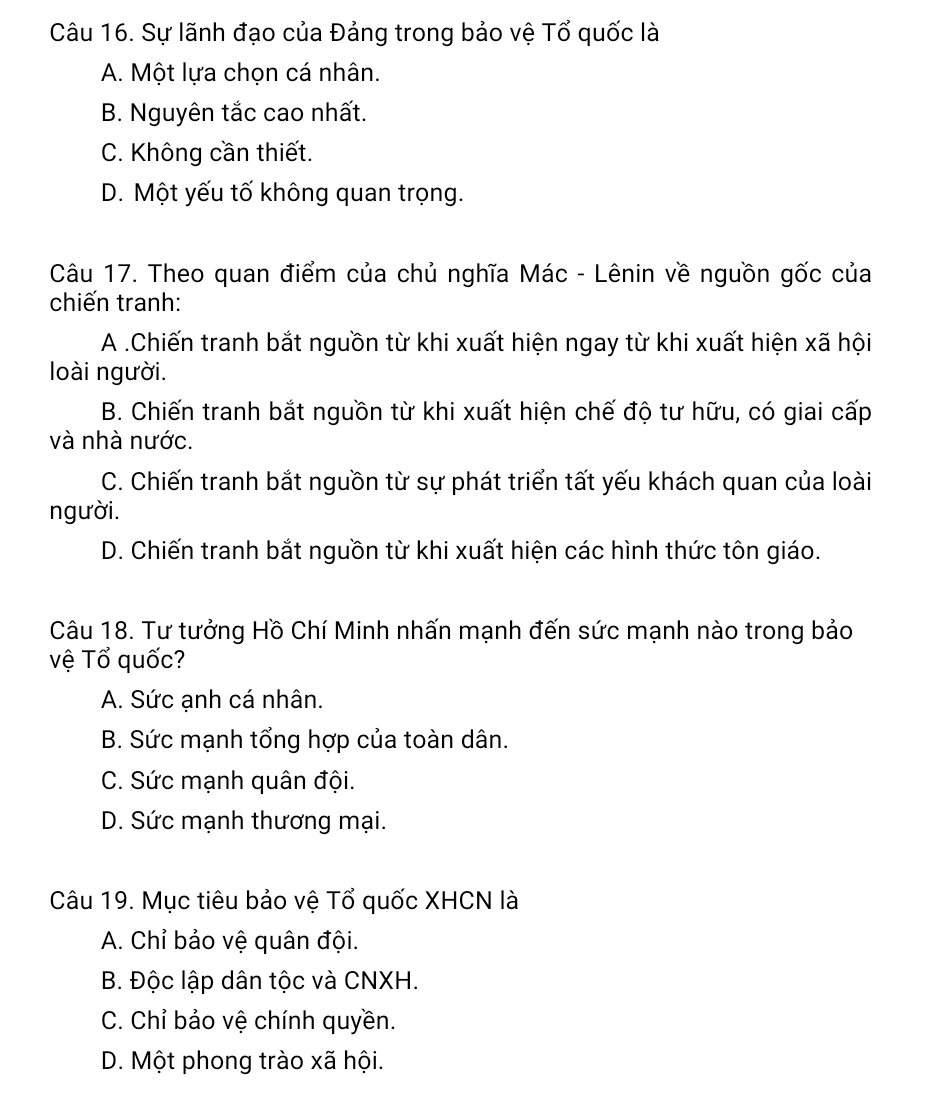 Sự lãnh đạo của Đảng trong bảo vệ Tổ quốc là
A. Một lựa chọn cá nhân.
B. Nguyên tắc cao nhất.
C. Không cần thiết.
D. Một yếu tố không quan trọng.
Câu 17. Theo quan điểm của chủ nghĩa Mác - Lênin về nguồn gốc của
chiến tranh:
A .Chiến tranh bắt nguồn từ khi xuất hiện ngay từ khi xuất hiện xã hội
loài người.
B. Chiến tranh bắt nguồn từ khi xuất hiện chế độ tư hữu, có giai cấp
và nhà nước.
C. Chiến tranh bắt nguồn từ sự phát triển tất yếu khách quan của loài
người.
D. Chiến tranh bắt nguồn từ khi xuất hiện các hình thức tôn giáo.
Câu 18. Tư tưởng Hồ Chí Minh nhấn mạnh đến sức mạnh nào trong bảo
vệ Tổ quốc?
A. Sức ạnh cá nhân.
B. Sức mạnh tổng hợp của toàn dân.
C. Sức mạnh quân đội.
D. Sức mạnh thương mại.
Câu 19. Mục tiêu bảo vệ Tổ quốc XHCN là
A. Chỉ bảo vệ quân đội.
B. Độc lập dân tộc và CNXH.
C. Chỉ bảo vệ chính quyền.
D. Một phong trào xã hội.