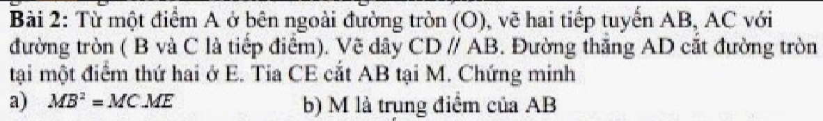 Từ một điểm A ở bên ngoài đường tròn (O), vẽ hai tiếp tuyển AB, AC với 
đường tròn ( B và C là tiếp điểm). Vẽ dây CDparallel AB. Đường thăng AD cắt đường tròn 
tại một điểm thứ hai ở E. Tia CE cắt AB tại M. Chứng minh 
a) MB^2=MCME b) M là trung điểm của AB