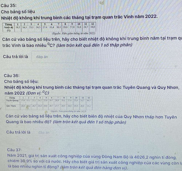 Cho bảng số liệu 
Nhiệt độ không khí trung bình các tháng tại trạm quan trắc Vinh năm 2022. 

Căn cứ vào bảng số liệu trên, hãy cho biết nhiệt độ không khí trung bình năm tại trạm qu 
trắc Vinh là bao nhiêu^0C ? (làm tròn kết quả đến 1 số thập phân) 
Câu trả lời là đáp án 
Câu 36: 
Cho bảng số liệu: 
Nhiệt độ không khí trung bình các tháng tại trạm quan trầc Tuyên Quang và Quy Nhơn, 
năm 2022 (Đơn vị: ^circ C)
Căn cứ vào báng số liệu trên, hãy cho biết biên độ nhiệt của Quy Nhơn thấp hơn Tuyên 
Quang là bao nhiêu độ? (làm tròn kết quả đến 1 số thập phân) 
Câu trả lời là dāp àn 
Câu 37: 
Năm 2021, giá trị sản xuất công nghiệp của vùng Đông Nam Bộ là 4026, 2 nghìn tỉ đông, 
chiếm 30, 9% so với cả nước. Hãy cho biết giá trị sản xuất công nghiệp của các vùng còn là 
là bao nhiêu nghìn tỉ đōng? (làm tròn kết quả đến hàng đơn vị).