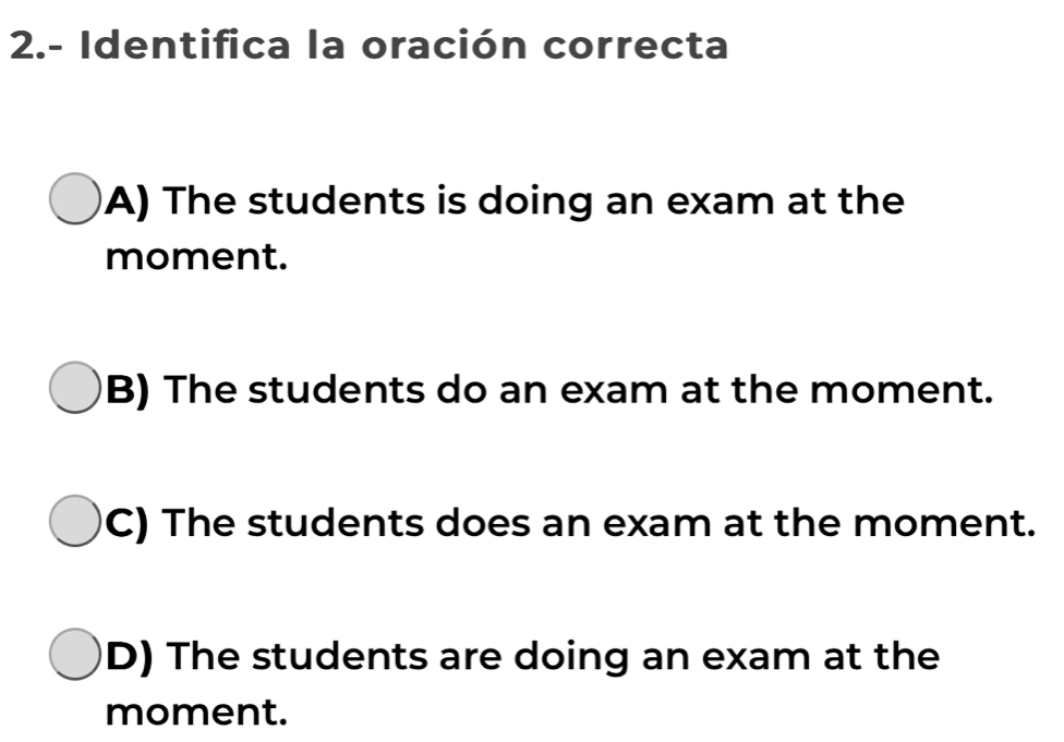 2.- Identifica la oración correcta
A) The students is doing an exam at the
moment.
B) The students do an exam at the moment.
C) The students does an exam at the moment.
D) The students are doing an exam at the
moment.