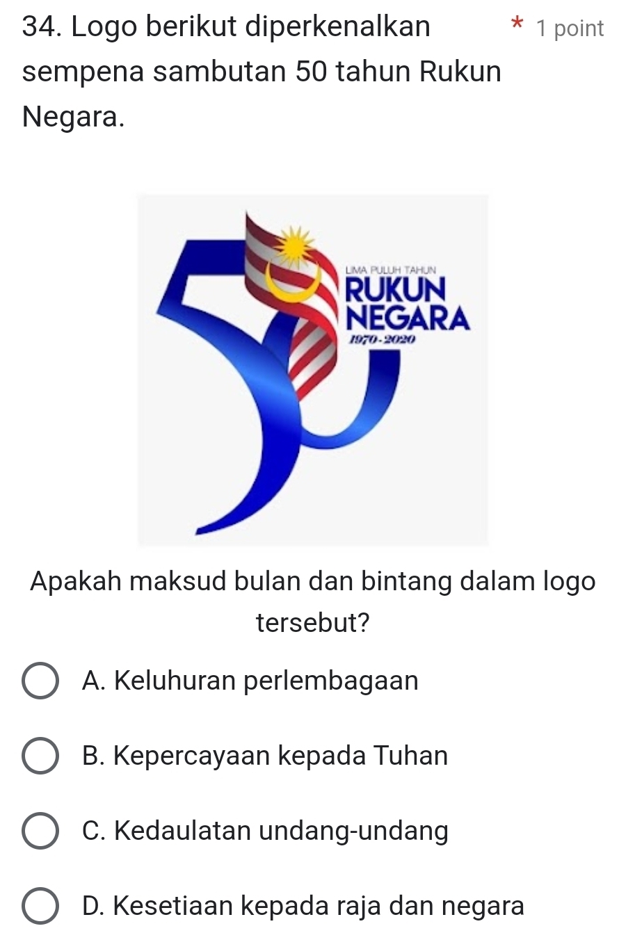 Logo berikut diperkenalkan 1 point
sempena sambutan 50 tahun Rukun
Negara.
Apakah maksud bulan dan bintang dalam logo
tersebut?
A. Keluhuran perlembagaan
B. Kepercayaan kepada Tuhan
C. Kedaulatan undang-undang
D. Kesetiaan kepada raja dan negara