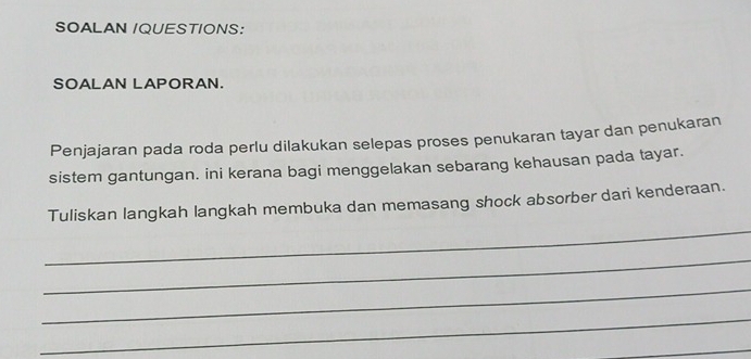 SOALAN /QUESTIONS: 
SOALAN LAPORAN. 
Penjajaran pada roda perlu dilakukan selepas proses penukaran tayar dan penukaran 
sistem gantungan. ini kerana bagi menggelakan sebarang kehausan pada tayar. 
_ 
Tuliskan langkah langkah membuka dan memasang shock absorber dari kenderaan. 
_ 
_ 
_ 
_