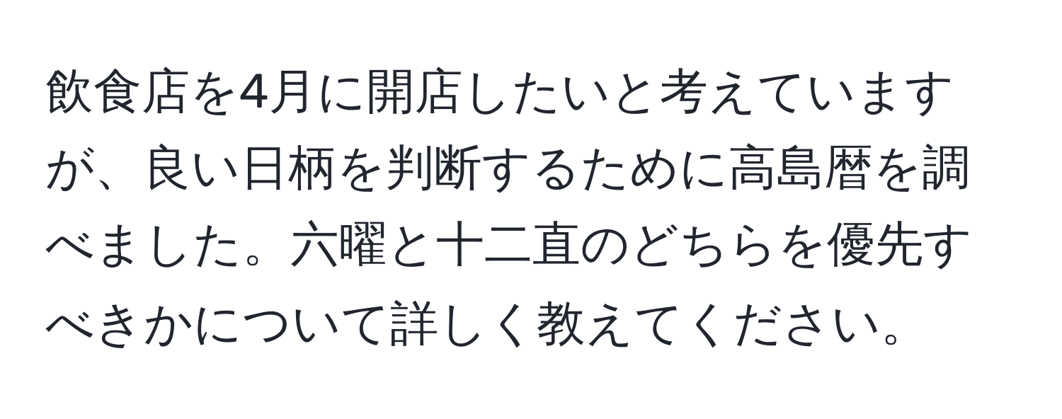 飲食店を4月に開店したいと考えていますが、良い日柄を判断するために高島暦を調べました。六曜と十二直のどちらを優先すべきかについて詳しく教えてください。