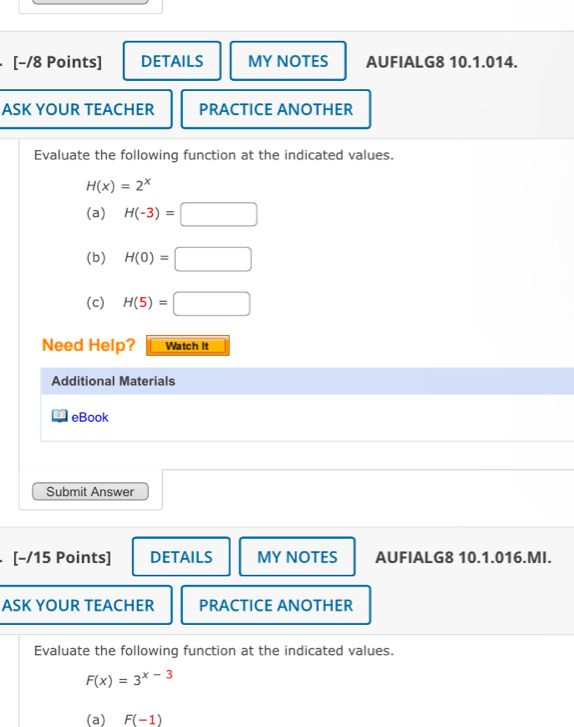 [−/8 Points] DETAILS MY NOTES AUFIALG8 10.1.014. 
ASK YOUR TEACHER PRACTICE ANOTHER 
Evaluate the following function at the indicated values.
H(x)=2^x
(a) H(-3)=□
(b) H(0)=□
(c) H(5)=□
Need Help? Watch It 
Additional Materials 
eBook 
Submit Answer 
[-/15 Points] DETAILS MY NOTES AUFIALG8 10.1.016.MI. 
ASK YOUR TEACHER PRACTICE ANOTHER 
Evaluate the following function at the indicated values.
F(x)=3^(x-3)
(a) F(-1)