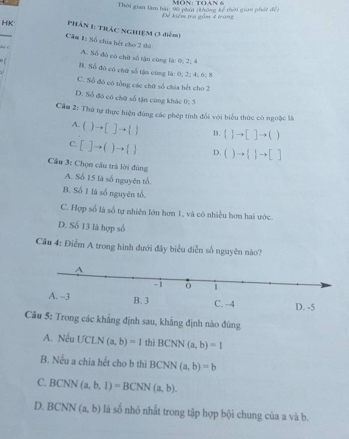 MÖN: TOAN 6
Thời gian làm bài: 90 phút (không kể thời gian phát đề)
Đề kiểm tra gồm 4 trang
HK
_
PHẢN I: TRÁC NGHIỆM (3 điễm)
Câu 1: Số chia hết cho 2 thì:
ào c A. Số đó có chữ số tận cùng là: 0; 2; 4
a B. Số đó có chữ số tận cùng là: 0; 2; 4; 6; 8
C. Số đó có tổng các chữ số chia hết cho 2
D. Số đó có chữ số tận cùng khác 0:5
Câu 2: Thứ tự thực hiện đúng các phép tính đối với biểu thức có ngoặc là
A. ()to []to  
B.  to []to ()
C. []to ()to  
D. ()to   to []
Câu 3: Chọn câu trả lời đúng
A. Số 15 là số nguyên tố.
B. Số 1 là số nguyên tố.
C. Hợp số là số tự nhiên lớn hơn 1, và có nhiều hơn hai ước.
D. Số 13 là hợp số
Câu 4: Điểm A trong hình dưới đây biểu diễn số nguyên nào?
Câu 5: Trong các khẳng định sau, khẳng định nào đúng
A. Nếu ƯCLN (a,b)=1 thì BCNN (a,b)=1
B. Nếu a chia hết cho b thì BCNN (a,b)=b
C. BCNN(a,b,1)=BCNN(a,b).
D. BCNN (a,b) là số nhỏ nhất trong tập hợp bội chung của a và b.