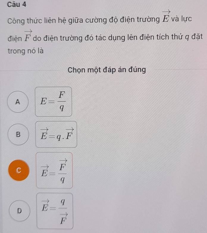 Công thức liên hệ giữa cường độ điện trường vector E và lực
điện vector F do điện trường đó tác dụng lên điện tích thử q đặt
trong nó là
Chọn một đáp án đúng
A E= F/q 
B vector E=q.vector F
c vector E=frac vector Fq
D vector E=frac qvector F