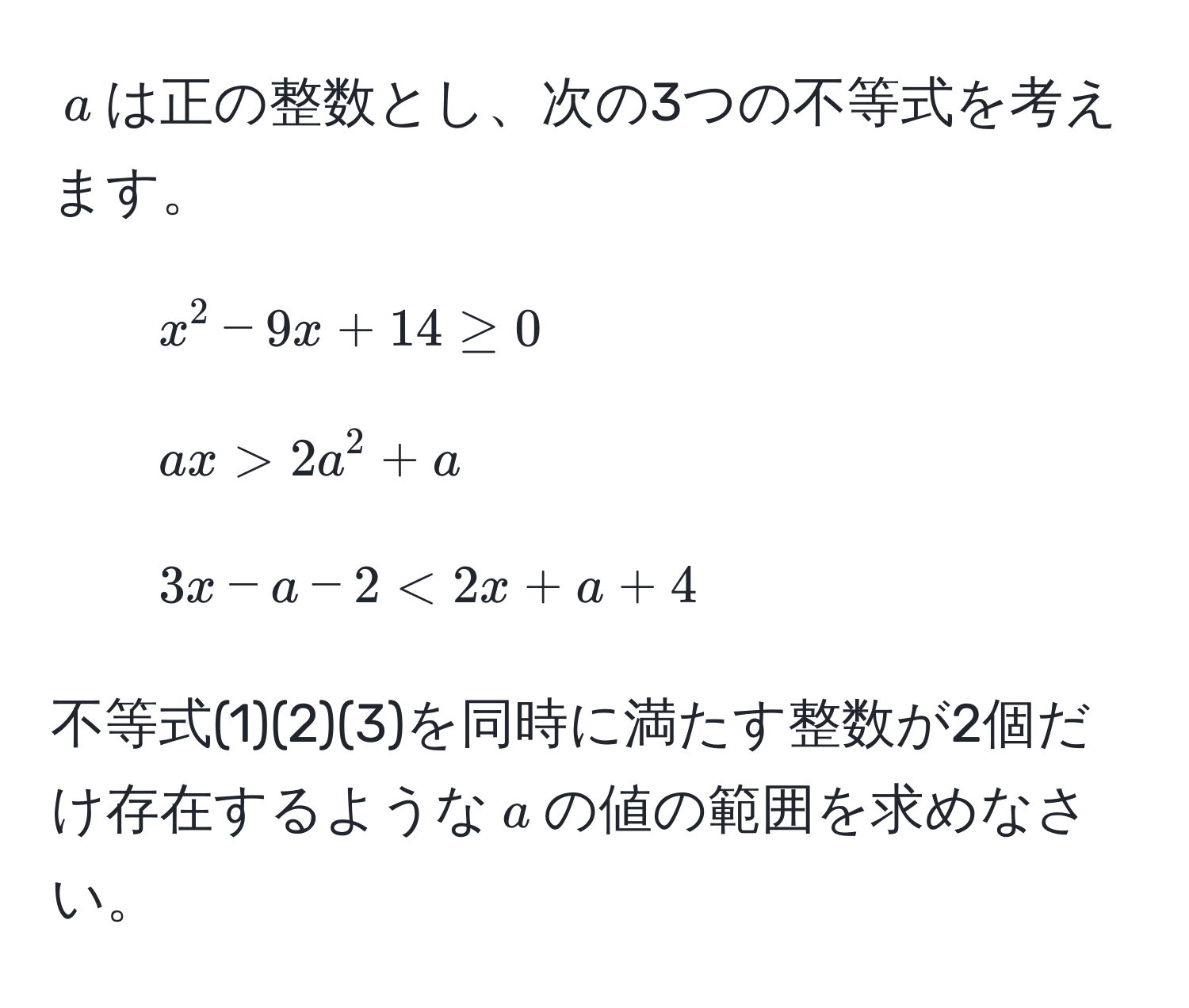 $a$は正の整数とし、次の3つの不等式を考えます。  
1. $x^2 - 9x + 14 ≥ 0$  
2. $ax > 2a^2 + a$  
3. $3x - a - 2 < 2x + a + 4$  

不等式(1)(2)(3)を同時に満たす整数が2個だけ存在するような$a$の値の範囲を求めなさい。