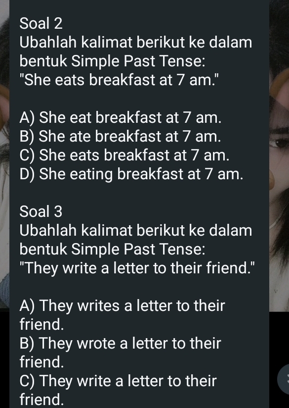 Soal 2
Ubahlah kalimat berikut ke dalam
bentuk Simple Past Tense:
"She eats breakfast at 7 am."
A) She eat breakfast at 7 am.
B) She ate breakfast at 7 am.
C) She eats breakfast at 7 am.
D) She eating breakfast at 7 am.
Soal 3
Ubahlah kalimat berikut ke dalam
bentuk Simple Past Tense:
"They write a letter to their friend."
A) They writes a letter to their
friend.
B) They wrote a letter to their
friend.
C) They write a letter to their
friend.