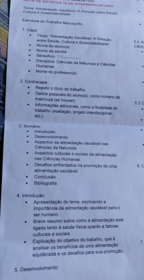 Tá bé entrega 19 de novembro de 2024 
Cultura e Sustentabilidade Tera: Alimentação Saudável: A Relação entre Saúde. 
Estrutura do Trabalho Manuscrito 
1. Capa * Título: 'Alimentação Saudável: A Relação 
entre Saúde, Cultura e Sustantabilidade'' Ciêne 52. A 
Nome da escola Nome do aluno(a) 
Série/Ano 
Disciplina: Ciências da Natureza e Ciências 
Humanas 
Nome do professor(a) 
2. Contracapa 
Repetir o título do trabalho 
Dados pessoais do aluno(a), como número de 
matricula (se houver) 
Informações adicionais, como a finalidade do 5.3. C 
trabalho (avaliação, projeto interdisciplinar, 
etc.) 
3. Sumário 
Introdução Desenvolvimento 
Aspectos da alimentação saudável nas 
Ciências da Natureza 
Aspectos culturais e sociais da alimentação 
nas Ciências Humanas 
Desafios enfrentados na promoção de uma 6. C 
alimentação saudável 
Conclusão 
Bibliografia 
4. Introdução 
Apresentação do tema, explicando a 
importância da alimentação saudável para o 
ser humano. 
Breve resumo sobre como a alimentação está 
ligada tanto à saúde física quanto a fatores 
culturais e sociais. 
Explicação do objetivo do trabalho, que é 
analisar os benefícios de uma alimentação 7. 
equilibrada e os desafios para sua promoção. 
5. Desenvolvimento