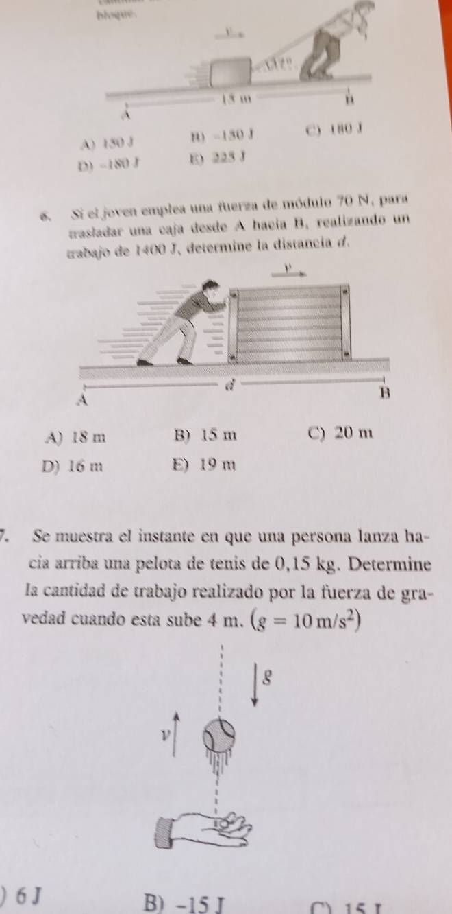 bloque .
V ,
15 m
A
A) 150 J B) -150 J C) 180 J
D) −180 J E) 225 J
6. Si el joven emplea una fuerza de módulo 70 N, para
trasladar una caja desde A hacía B, realizando un
trabajo de 1400 J, determine la distancia d.
A) 18 m B) 15 m C) 20 m
D) 16 m E) 19 m
7. Se muestra el instante en que una persona lanza ha-
cia arríba una pelota de tenis de 0,15 kg. Determine
la cantidad de trabajo realizado por la fuerza de gra-
vedad cuando esta sube 4 m. (g=10m/s^2)
g
ν
6 J B) -15 J 1 5