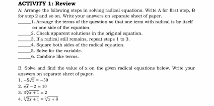 ACTIVITY 1: Review 
A: Arrange the following steps in solving radical equations. Write A for first step, B 
for step 2 and so on. Write your answers on separate sheet of paper. 
_1. Arrange the terms of the question so that one term with radical is by itself 
on one side of the equation. 
_2. Check apparent solutions in the original equation. 
_ 
3. If a radical still remains, repeat steps 1 to 3
_4. Square both sides of the radical equation. 
_ 
5. Solve for the variable. 
_ 
6. Combine like terms. 
B. Solve and find the value of x on the given radical equations below. Write your 
answers on separate sheet of paper. 
1. -5sqrt(x)=-50
2. sqrt(x)-2=10
3. 3sqrt[3](x+1)=2
4. sqrt[3](2x+1)=sqrt[3](x+8)