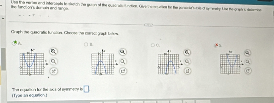 Use the vertex and intercepts to sketch the graph of the quadratic function. Give the equation for the parabola's axis of symmetry. Use the graph to determine 
the function's domain and range. 
Graph the quadratic function. Choose the correct graph below, 
A. 
B. 
C. 
D.
y
10
z
The equation for the axis of symmetry is □. 
(Type an equation.)