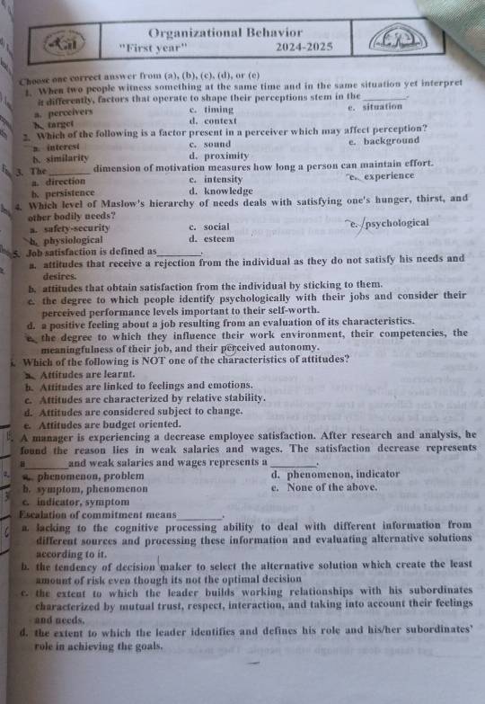 Choose one correct answer from (a), (b), (c), (d), or (c)
1. When two people witness something at the same time and in the same situation yet interpret
i differently, factors that operate to shape their perceptions stem in the_
c. timing
a. perceivers c. situation
h target
d. context
2. Which of the following is a factor present in a perceiver which may affect perception?
2. interest c. sound e. background
b. similarity d. proximity
3. The_ dimension of motivation measures how long a person can maintain effort.
a. direction c. intensity
b. persistence d. knowledge ex experience
4. Which level of Maslow's hierarchy of needs deals with satisfying one's hunger, thirst, and
other bodily needs?
a. safety-security c. social e. /psychological
h physiological d. esteem
5. Job satisfaction is defined as_ .
a. attitudes that receive a rejection from the individual as they do not satisfy his needs and
desires.
b, attitudes that obtain satisfaction from the individual by sticking to them.
c. the degree to which people identify psychologically with their jobs and consider their
perceived performance levels important to their self-worth.
d. a positive feeling about a job resulting from an evaluation of its characteristics.
the degree to which they influence their work environment, their competencies, the
meaningfulness of their job, and their perceived autonomy.
Which of the following is NOT one of the characteristics of attitudes?
Attitudes are learnt.
b. Attitudes are linked to feelings and emotions.
c. Attitudes are characterized by relative stability.
d. Attitudes are considered subject to change.
e. Attitudes are budget oriented.
A manager is experiencing a decrease employee satisfaction. After research and analysis, he
found the reason lies in weak salaries and wages. The satisfaction decrease represents
_
and weak salaries and wages represents a _.
w. phenomenon, problem d. phenomenon, indicator
b. symptom, phenomenon e. None of the above.
c. indicator, symptom
_
Escalation of commitment means .
a. lacking to the cognitive processing ability to deal with different information from
different sources and processing these information and evaluating alternative solutions
according to it.
b. the tendency of decision maker to select the alternative solution which create the least
amount of risk even though its not the optimal decision
c. the extent to which the leader builds working relationships with his subordinates
characterized by mutual trust, respect, interaction, and taking into account their feelings
and needs.
d. the extent to which the leader identifies and defines his role and his/her subordinates'
role in achieving the goals.