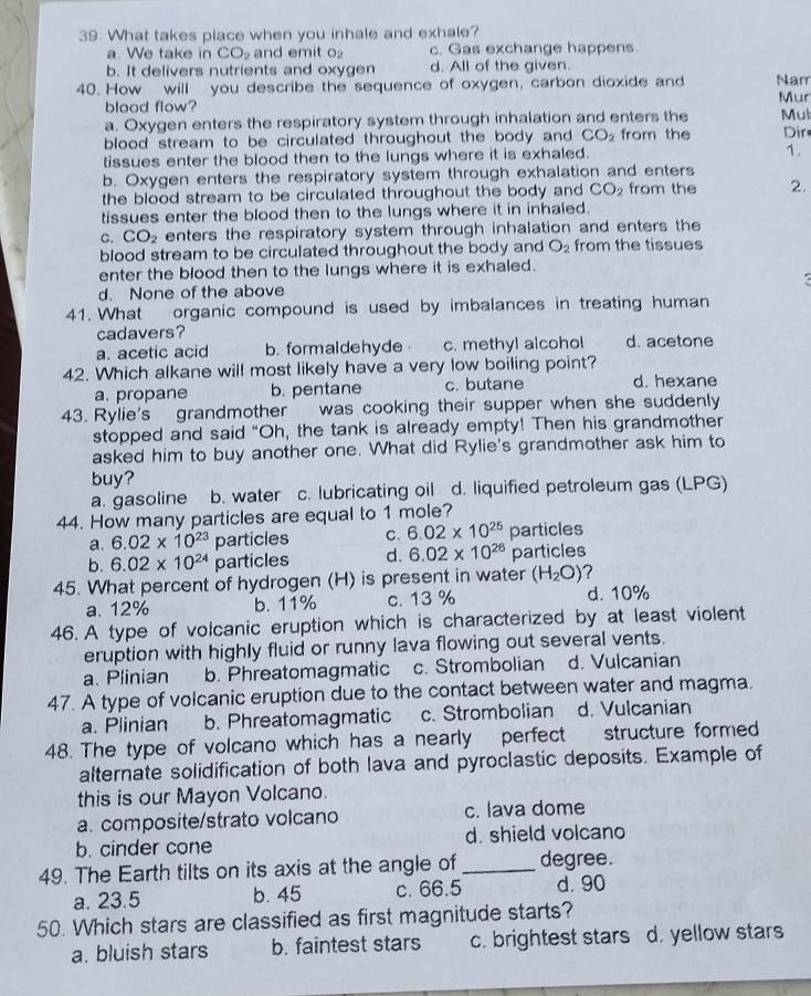 What takes place when you inhale and exhale?
a. We take in CO_2 and emit O c. Gas exchange happens
b. It delivers nutrients and oxygen d. All of the given.
40. How will you describe the sequence of oxygen, carbon dioxide and Nam Mur
blood flow?
a. Oxygen enters the respiratory system through inhalation and enters the
blood stream to be circulated throughout the body and CO_2 from the Mul Dir
tissues enter the blood then to the lungs where it is exhaled. 1.
b. Oxygen enters the respiratory system through exhalation and enters
the blood stream to be circulated throughout the body and CO_2 from the 2.
tissues enter the blood then to the lungs where it in inhaled.
C. CO_2 enters the respiratory system through inhalation and enters the
blood stream to be circulated throughout the body and O_2 from the tissues
enter the blood then to the lungs where it is exhaled.
d. None of the above
41. What organic compound is used by imbalances in treating human
cadavers?
a. acetic acid b. formaldehyde c. methyl alcohol d. acetone
42. Which alkane will most likely have a very low boiling point?
a. propane b. pentane c. butane d. hexane
43. Rylie's grandmother was cooking their supper when she suddenly
stopped and said “Oh, the tank is already empty! Then his grandmother
asked him to buy another one. What did Rylie's grandmother ask him to
buy?
a. gasoline b. water c. lubricating oil d. liquified petroleum gas (LPG)
44. How many particles are equal to 1 mole?
a. 6.02* 10^(23) particles C. 6.02* 10^(25) particles
b. 6.02* 10^(24) particles d. 6.02* 10^(26) particles
45. What percent of hydrogen (H) is present in water (H_2O) ?
a. 12% b. 11% c. 13 % d. 10%
46. A type of volcanic eruption which is characterized by at least violent
eruption with highly fluid or runny lava flowing out several vents.
a. Plinian b. Phreatomagmatic c. Strombolian d. Vulcanian
47. A type of volcanic eruption due to the contact between water and magma.
a. Plinian b. Phreatomagmatic c. Strombolian d. Vulcanian
48. The type of volcano which has a nearly perfect structure formed
alternate solidification of both lava and pyroclastic deposits. Example of
this is our Mayon Volcano.
a. composite/strato volcano c. lava dome
b. cinder cone d. shield volcano
49. The Earth tilts on its axis at the angle of_ degree.
a. 23.5 b. 45 c. 66.5 d. 90
50. Which stars are classified as first magnitude starts?
a. bluish stars b. faintest stars c. brightest stars d. yellow stars
