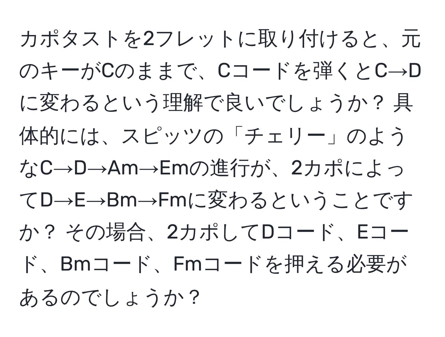 カポタストを2フレットに取り付けると、元のキーがCのままで、Cコードを弾くとC→Dに変わるという理解で良いでしょうか？ 具体的には、スピッツの「チェリー」のようなC→D→Am→Emの進行が、2カポによってD→E→Bm→Fmに変わるということですか？ その場合、2カポしてDコード、Eコード、Bmコード、Fmコードを押える必要があるのでしょうか？