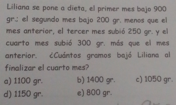 Liliana se pone a dieta, el primer mes bajo 900
gr.; el segundo mes bajo 200 gr. menos que el
mes anterior, el tercer mes subió 250 gr. y el
cuarto mes subió 300 gr. más que el mes
anterior. ¿Cuántos gramos bajó Liliana al
finalizar el cuarto mes?
a) 1100 gr. b) 1400 gr. c) 1050 gr.
d) 1150 gr. e) 800 gr.