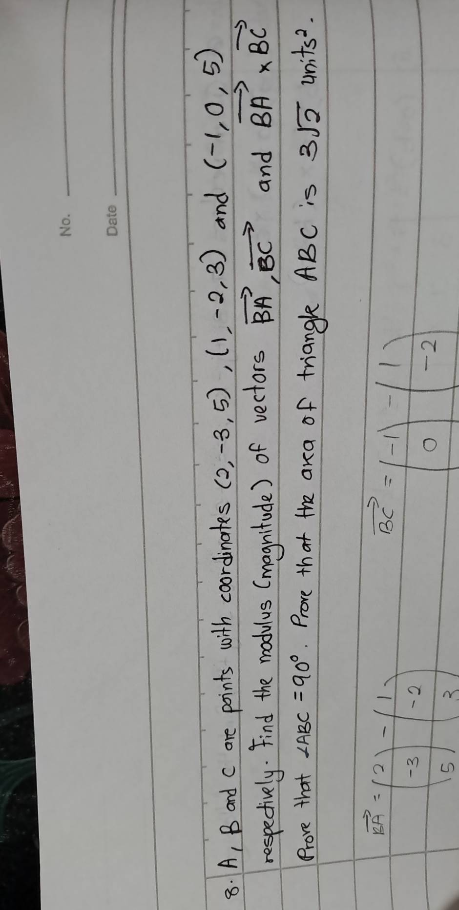 A, B and c are points with coordinates (2,-3,5), (1,-2,3) and (-1,0,5)
respectively. Find the modulus (magnitude) of vectors vector BA, vector BC and vector BA* vector BC
Prove that ∠ ABC=90°. Prove that the ara of triangle ABC is 3sqrt(2) 4nits^2.
vector KG=beginpmatrix 2 -3 5endpmatrix -beginpmatrix 1 -2 3endpmatrix
vector BC=beginpmatrix -1 0endpmatrix -beginpmatrix 1 -2endpmatrix