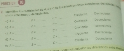 PRÁCTICA 10 
2. Identífica los coeficientes de A, B y C de las primeras cinco sucesiones del ejercicio an 
si son crecientes o decrecientes. 
Creciente 
Decreciente
C= _Decreciente 
a) A= _ B= _ 
Creciente
C=
_ 
b) A= B=
c) A= _ B= __ C= _Creciente 
Decreciente 
d) A= _ B= C= _Creciente 
Decreciente 
e) A= __ B= __ C= _Creciente Decreciente 
e c o demos cal cular las diferencias entre témi