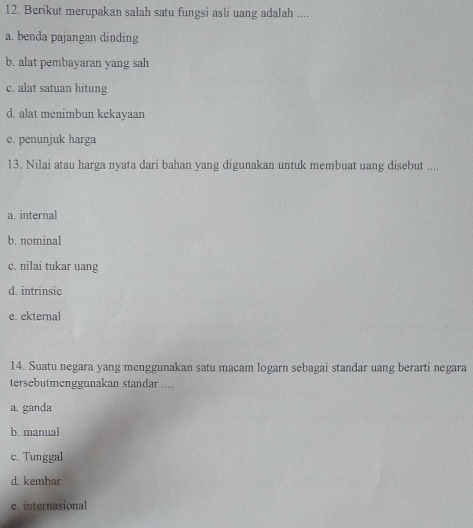 Berikut merupakan salah satu fungsi asli uang adalah ....
a. benda pajangan dinding
b. alat pembayaran yang sah
c. alat satuan hitung
d. alat menimbun kekayaan
e. penunjuk harga
13. Nilai atau harga nyata dari bahan yang digunakan untuk membuat uang disebut ....
a. internal
b. nominal
c. nilai tukar uang
d. intrinsic
e. ekternal
14. Suatu negara yang menggunakan satu macam logarn sebagai standar uang berarti negara
tersebutmenggunakan standar ....
a. ganda
b. manual
c. Tunggal
d. kembar
e. internasional