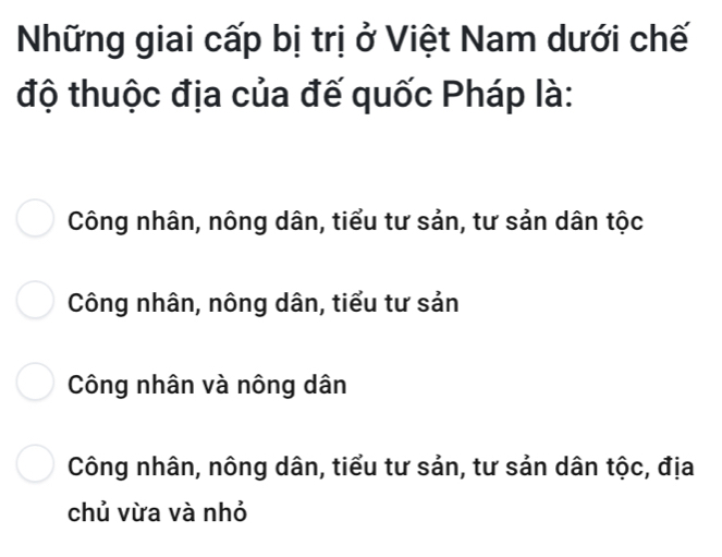 Những giai cấp bị trị ở Việt Nam dưới chế
độ thuộc địa của đế quốc Pháp là:
Công nhân, nông dân, tiểu tư sản, tư sản dân tộc
Công nhân, nông dân, tiểu tư sản
Công nhân và nông dân
Công nhân, nông dân, tiểu tư sản, tư sản dân tộc, địa
chủ vừa và nhỏ