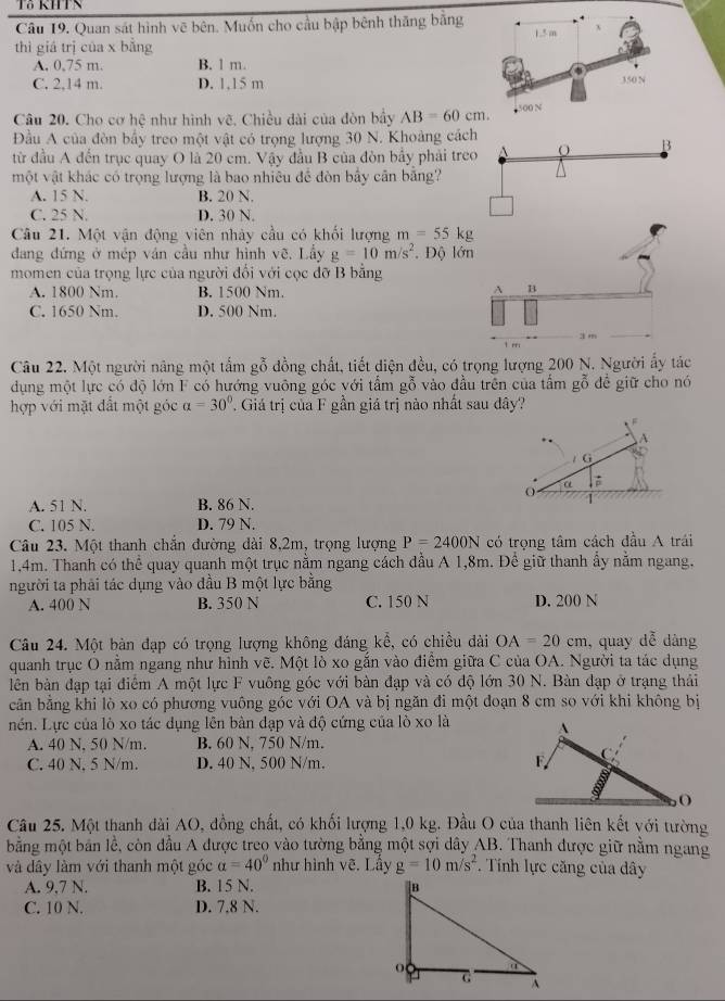 Tả RHTS
Câu 19. Quan sát hình vẽ bên. Muốn cho cầu bập bênh thăng bằng 
thì giá trị của x bằng
A, 0,75 m. B. 1 m.
C. 2,14 m. D. 1,15 m
Câu 20. Cho cơ hệ như hình vẽ, Chiều dài của đòn bầy AB=60cm.
Đầu A của đòn bấy treo một vật có trọng lượng 30 N. Khoàng cách
B
từ đầu A đến trục quay O là 20 cm. Vậy đầu B của đòn bầy phải treo
một vật khác có trọng lượng là bao nhiêu để đòn bấy cần băng?
A. 15 N. B. 20 N.
C. 25 N. D. 30 N.
Câu 21. Một vận động viên nhày cầu có khối lượng m=55kg
dang đứng ở mép ván cầu như hình vẽ, Lầy g=10m/s^2.  Độ lớn
momen của trọng lực của người đổi với cọc đỡ B bằng
A. 1800 Nm. B. 1500 Nm.
A B
C. 1650 Nm. D. 500 Nm.
t rri 3 m
Câu 22. Một người năng một tấm gỗ đồng chất, tiết diện đều, có trọng lượng 200 N. Người ấy tác
dụng một lực có độ lớn F có hướng vuộng góc với tấm gỗ vào đầu trên của tấm gỗ để giữ cho nó
hợp với mặt đất một góc a=30° Giá trị của F gần giá trị nào nhất sau dây?
A
/ G
α
A. 51 N. B. 86 N.
C. 105 N. D. 79 N.
Câu 23. Một thanh chắn đường dài 8,2m, trọng lượng P=2400N có trọng tâm cách đầu A trái
1.4m. Thanh có thể quay quanh một trục nằm ngang cách dầu A 1,8m. Để giữ thanh ẩy nằm ngang,
người ta phải tác dụng vào đầu B một lực bằng
A. 400 N B. 350 N C. 150 N D. 200 N
Câu 24. Một bàn đạp có trọng lượng không đáng kể, có chiều dài OA=20cm , quay dễ dàng
quanh trục O nằm ngang như hình vẽ. Một lò xo gắn vào điểm giữa C của OA. Người ta tác dụng
lên bàn đạp tại điểm A một lực F vuông góc với bàn đạp và có độ lớn 30 N. Bàn đạp ở trạng thải
cần bằng khi lò xo có phương vuông góc với OA và bị ngăn đi một đoạn 8 cm so với khi không bị
nền. Lực của lò xo tác dụng lên bàn đạp và độ cứng của lò xo là 
A. 40 N, 50 N/m. B. 60 N, 750 N/m.
C. 40 N. 5 N/m. D. 40 N, 500 N/m. 
Câu 25. Một thanh đài AO, đồng chất, có khối lượng 1,0 kg. Đầu O của thanh liên kết với tường
bằng một bản lễ, còn đầu A được treo vào tường bằng một sợi dây AB. Thanh được giữ nằm ngang
và dây làm với thanh một góc alpha =40° như hình vẽ. Lầy g=10m/s^2. Tính lực căng của dây
A. 9,7 N. B. 15 N. 
C. 10 N. D. 7.8 N.