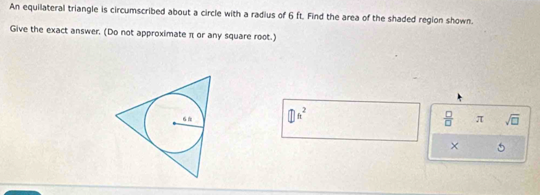 An equilateral triangle is circumscribed about a circle with a radius of 6 ft. Find the area of the shaded region shown. 
Give the exact answer. (Do not approximate π or any square root.) 
① n²
 □ /□   π sqrt(□ ) 
×