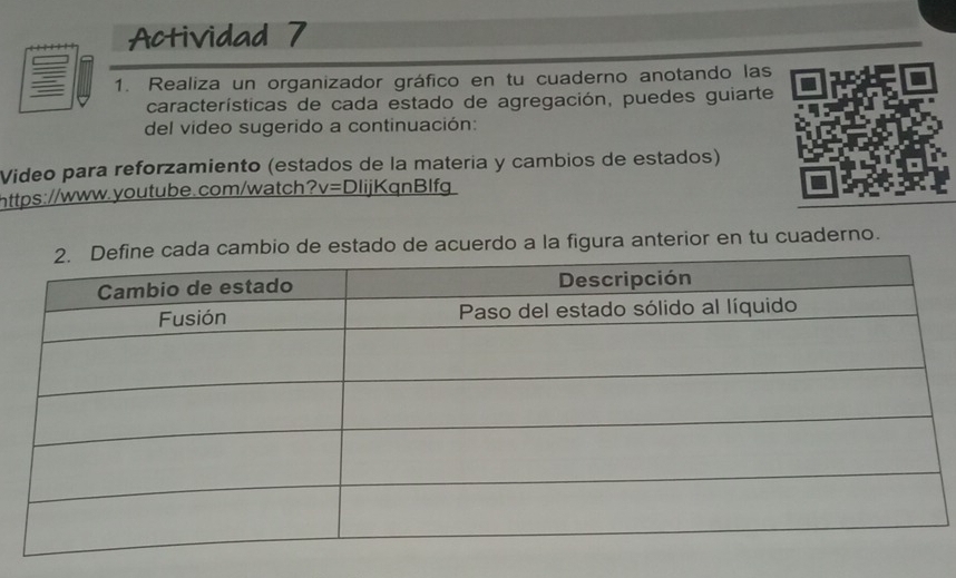 Actividad 7 
1. Realiza un organizador gráfico en tu cuaderno anotando las 
características de cada estado de agregación, puedes guiarte 
del video sugerido a continuación: 
Video para reforzamiento (estados de la matería y cambios de estados) 
https://www.youtube.com/watch? v= DlijKqnBlfg 
o de estado de acuerdo a la figura anterior en tu cuaderno.