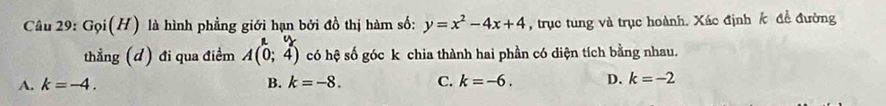 G_9i(H) là hình phẳng giới hạn bởi đồ thị hàm số: y=x^2-4x+4 , trục tung và trục hoành. Xác định Á đề đường
ny 
thẳng (đ) đi qua điểm A(0;4) có hệ số góc k chia thành hai phần có diện tích bằng nhau.
A. k=-4. B. k=-8. C. k=-6. D. k=-2