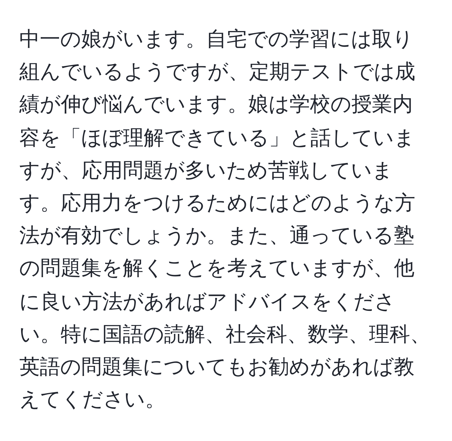 中一の娘がいます。自宅での学習には取り組んでいるようですが、定期テストでは成績が伸び悩んでいます。娘は学校の授業内容を「ほぼ理解できている」と話していますが、応用問題が多いため苦戦しています。応用力をつけるためにはどのような方法が有効でしょうか。また、通っている塾の問題集を解くことを考えていますが、他に良い方法があればアドバイスをください。特に国語の読解、社会科、数学、理科、英語の問題集についてもお勧めがあれば教えてください。