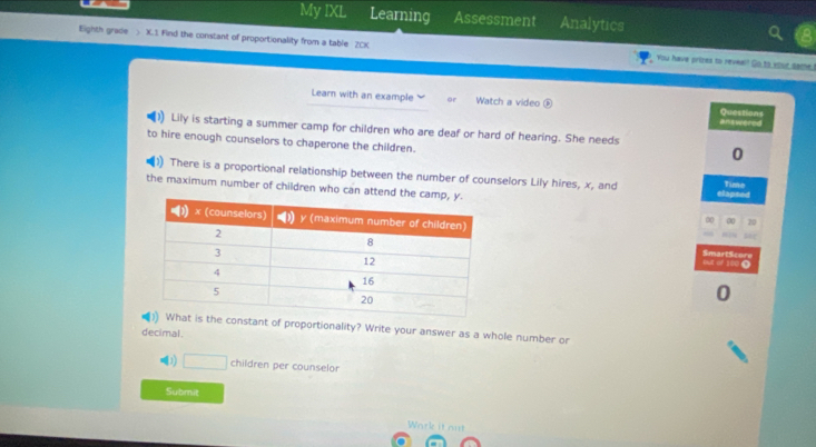 My IXL Learning Assessment Analytics 
Eighth grade ) X.1. Find the constant of proportionality from a table 2CK You have prizes to reveal! Go to your same. 
Learn with an example Watch a video Questions 
answered 
Lily is starting a summer camp for children who are deaf or hard of hearing. She needs 
to hire enough counselors to chaperone the children. 
0 
There is a proportional relationship between the number of counselors Lily hires, x, and Time 
the maximum number of children who can attend th elapsed 
0 00 20
out of 180 0 SmartScore 
0 
he constant of proportionality? Write your answer as a whole number or 
decimal. 
1 □ children per counselor 
Submit 
Work it out