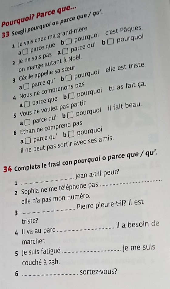 Pourquoi? Parce que... 
33 Scegli pourquoi ou parce que / qu'. 
1 Je vais chez ma grand-mère 
a □ parce que b ù pourquoi c'est Pâques, 
2 Je ne sais pas a □ parce qu’ b □ pourquoi 
on mange autant à Noël. 
3 Cécile appelle sa sœur 
a□ parce qu’ b□ pourquoi elle est triste. 
4 Nous ne comprenons pas 
a □ parce que b □ pourquoi tu as fait ça. 
5 Vous ne voulez pas partir 
a □ parce qu’ b □ pourquoi il fait beau. 
6 Ethan ne comprend pas 
a□ parce qu’ b □ pourquoi 
il ne peut pas sortir avec ses amis. 
34 Completa le frasi con pourquoi o parce que / qu’. 
1 _Jean a-t-il peur? 
2 Sophia ne me téléphone pas 
elle n'a pas mon numéro. 
3 _Pierre pleure-t-il? Il est 
triste? 
4 Il va au parc_ il a besoin de 
marcher. 
5 Je suis fatigué _je me suis 
couché à 23h. 
6 _sortez-vous?