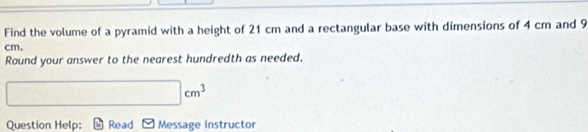 Find the volume of a pyramid with a height of 21 cm and a rectangular base with dimensions of 4 cm and 9
cm. 
Round your answer to the nearest hundredth as needed.
|cm^3
Question Help: Read Message instructor