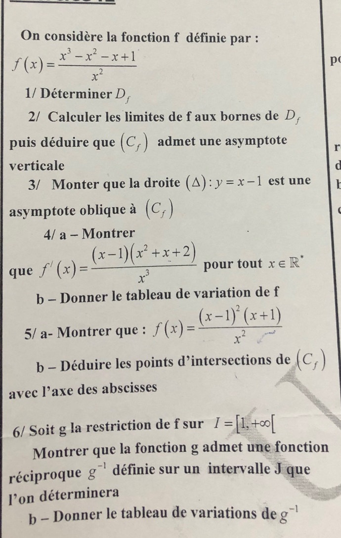 On considère la fonction f définie par :
f(x)= (x^3-x^2-x+1)/x^2 
p 
1/ Déterminer Df
2/ Calculer les limites de f aux bornes de D 
puis déduire que (C_f) admet une asymptote r 
verticale d 
3/ Monter que la droite (△) : y=x-1 est une 
asymptote oblique à (C_f)
4/ a - Montrer 
que f'(x)= ((x-1)(x^2+x+2))/x^3  pour tout x∈ R^*
b - Donner le tableau de variation de f
5/ a- Montrer que : f(x)=frac (x-1)^2(x+1)x^2
b - Déduire les points d’intersections de (C_f)
avec l’axe des abscisses 
6/ Soit g la restriction de f sur I=[1,+∈fty [
Montrer que la fonction g admet une fonction 
réciproque g^(-1) définie sur un intervalle J que 
l'on déterminera 
b - Donner le tableau de variations de g^(-1)