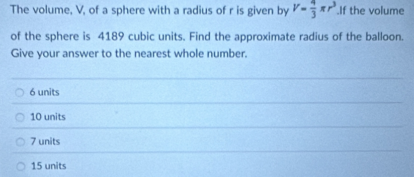 The volume, V, of a sphere with a radius of r is given by V= 4/3 π r^3.If the volume
of the sphere is 4189 cubic units. Find the approximate radius of the balloon.
Give your answer to the nearest whole number.
6 units
10 units
7 units
15 units