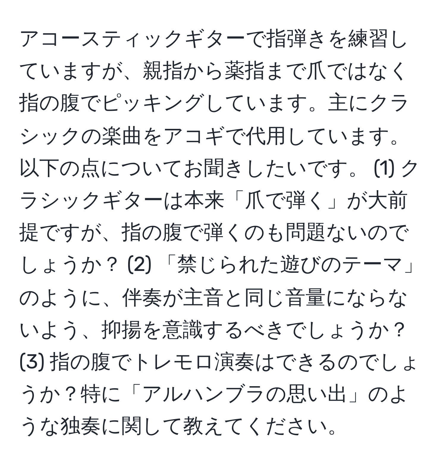 アコースティックギターで指弾きを練習していますが、親指から薬指まで爪ではなく指の腹でピッキングしています。主にクラシックの楽曲をアコギで代用しています。以下の点についてお聞きしたいです。 (1) クラシックギターは本来「爪で弾く」が大前提ですが、指の腹で弾くのも問題ないのでしょうか？ (2) 「禁じられた遊びのテーマ」のように、伴奏が主音と同じ音量にならないよう、抑揚を意識するべきでしょうか？ (3) 指の腹でトレモロ演奏はできるのでしょうか？特に「アルハンブラの思い出」のような独奏に関して教えてください。