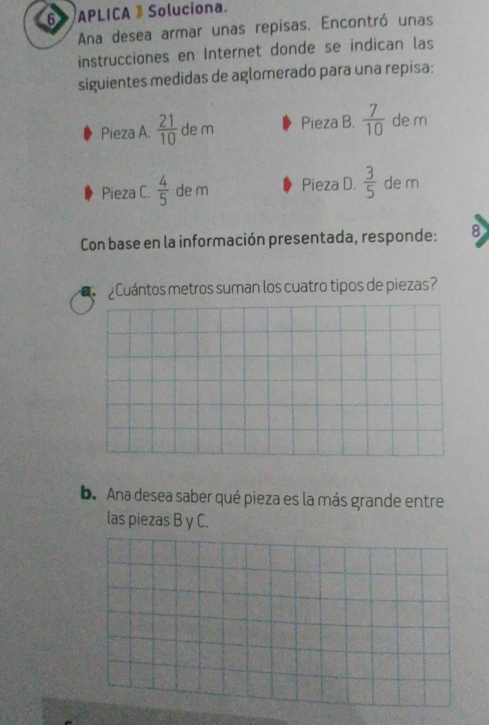 a APLICA 》 Soluciona. 
Ana desea armar unas repisas. Encontró unas 
instrucciones en Internet donde se indican las 
siguientes medidas de aglomerado para una repisa: 
Pieza B. 
Pieza A.  21/10  de m  7/10  de m 
Pieza C.  4/5  de m Pieza D.  3/5  de m 
Con base en la información presentada, responde: 8 
Cuántos metros suman los cuatro tipos de piezas? 
b. Ana desea saber qué pieza es la más grande entre 
las piezas B y C.