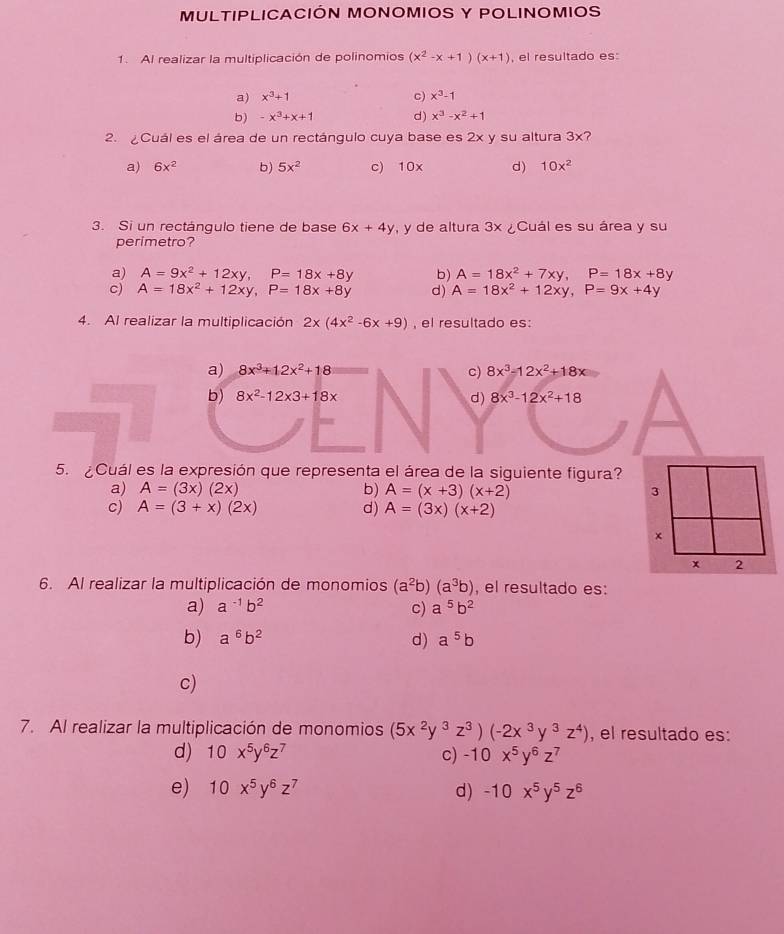 MULTIPLICACIÓN MONOMIOS Y POLINOMIOS
1. Al realizar la multiplicación de polinomios (x^2-x+1)(x+1) , el resultado es:
a) x^3+1 c) x^3-1
b) -x^3+x+1 d) x^3-x^2+1
2. ¿Cuál es el área de un rectángulo cuya base es 2x y su altura 3x?
a) 6x^2 b) 5x^2 c) 1 0x d) 10x^2
3. Si un rectángulo tiene de base 6x+4y , y de altura 3x ¿Cuál es su área y su
perimetro?
a) A=9x^2+12xy,P=18x+8y b) A=18x^2+7xy,P=18x+8y
c) A=18x^2+12xy,P=18x+8y d) A=18x^2+12xy,P=9x+4y
4. Al realizar la multiplicación 2x(4x^2-6x+9) , el resultado es:
a) 8x^3+12x^2+18 c) 8x^3-12x^2+18x
b) 8x^2-12* 3+18x d) 8x^3-12x^2+18
5. ¿Cuál es la expresión que representa el área de la siguiente figura?
a) A=(3x)(2x) b) A=(x+3)(x+2)
c) A=(3+x)(2x) d) A=(3x)(x+2)
6. Al realizar la multiplicación de monomios (a^2b)(a^3b) , el resultado es:
a) a^(-1)b^2 c) a^5b^2
b) a^6b^2 d) a^5b
c)
7. Al realizar la multiplicación de monomios (5x^2y^3z^3)(-2x^3y^3z^4) , el resultado es:
d) 10x^5y^6z^7 c) -10x^5y^6z^7
e) 10x^5y^6z^7 d) -10x^5y^5z^6